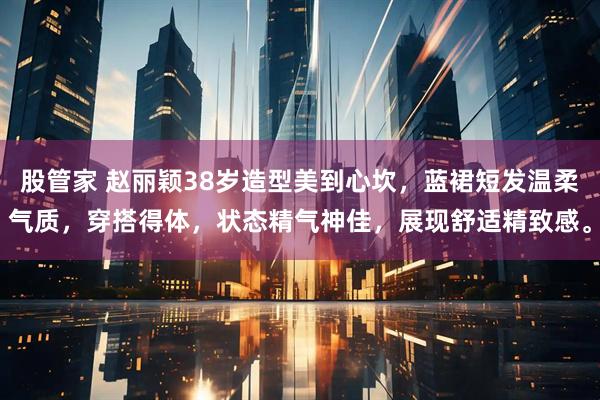 股管家 赵丽颖38岁造型美到心坎，蓝裙短发温柔气质，穿搭得体，状态精气神佳，展现舒适精致感。