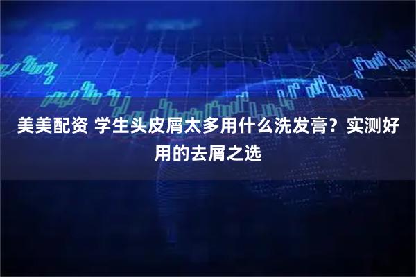 美美配资 学生头皮屑太多用什么洗发膏？实测好用的去屑之选
