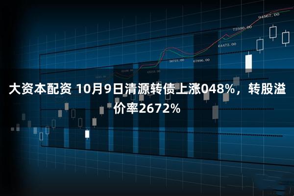 大资本配资 10月9日清源转债上涨048%，转股溢价率2672%