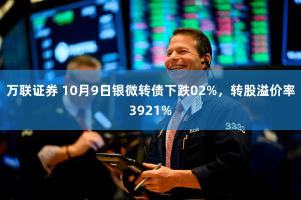 万联证券 10月9日银微转债下跌02%,转股溢价率3921%