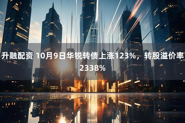 升融配资 10月9日华锐转债上涨123%，转股溢价率2338%