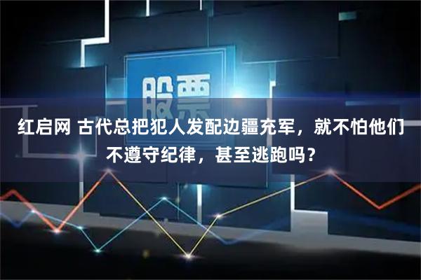 红启网 古代总把犯人发配边疆充军,就不怕他们不遵守纪律,甚至逃跑吗?