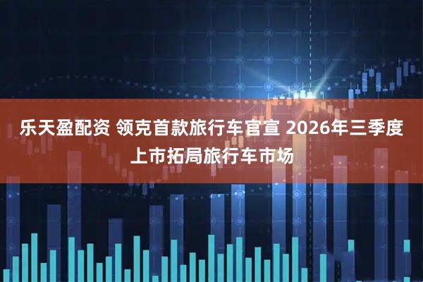 乐天盈配资 领克首款旅行车官宣 2026年三季度上市拓局旅行车市场