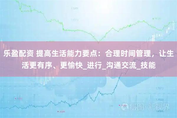 乐盈配资 提高生活能力要点:合理时间管理,让生活更有序、更愉快_进行_沟通交流_技能