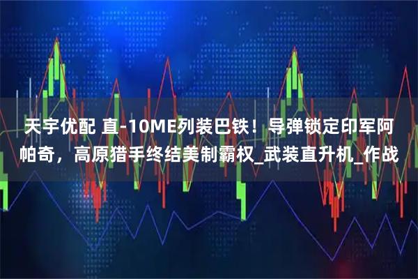 天宇优配 直-10ME列装巴铁!导弹锁定印军阿帕奇,高原猎手终结美制霸权_武装直升机_作战