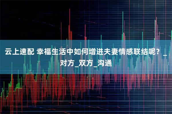 云上速配 幸福生活中如何增进夫妻情感联结呢?_对方_双方_沟通