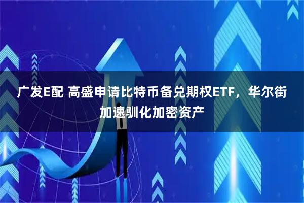 广发E配 高盛申请比特币备兑期权ETF，华尔街加速驯化加密资产