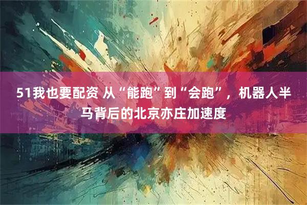 51我也要配资 从“能跑”到“会跑”，机器人半马背后的北京亦庄加速度