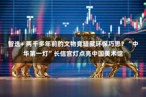 智选+ 两千多年前的文物竟暗藏环保巧思？“中华第一灯”长信宫灯点亮中国美术馆