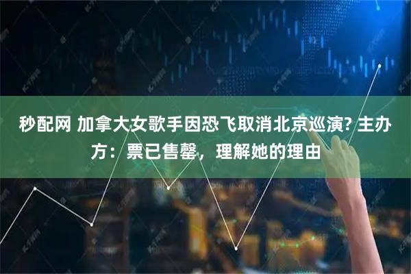 秒配网 加拿大女歌手因恐飞取消北京巡演? 主办方：票已售罄，理解她的理由