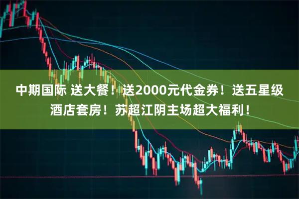 中期国际 送大餐！送2000元代金券！送五星级酒店套房！苏超江阴主场超大福利！