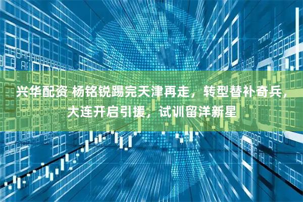 兴华配资 杨铭锐踢完天津再走，转型替补奇兵，大连开启引援，试训留洋新星