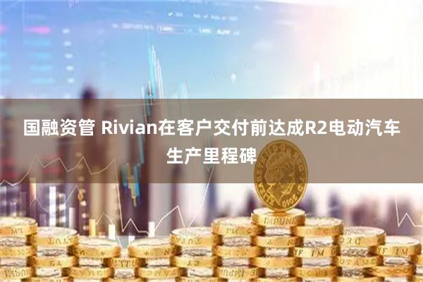 国融资管 Rivian在客户交付前达成R2电动汽车生产里程碑