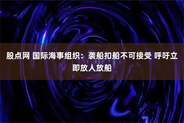 股点网 国际海事组织：袭船扣船不可接受 呼吁立即放人放船