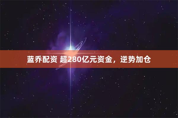蓝乔配资 超280亿元资金，逆势加仓