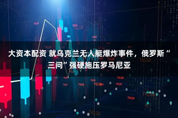 大资本配资 就乌克兰无人艇爆炸事件，俄罗斯“三问”强硬施压罗马尼亚