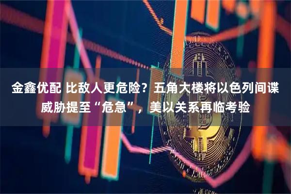 金鑫优配 比敌人更危险？五角大楼将以色列间谍威胁提至“危急”，美以关系再临考验