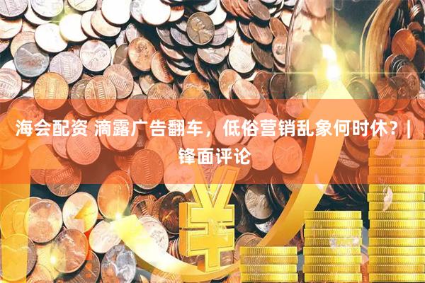 海会配资 滴露广告翻车，低俗营销乱象何时休？| 锋面评论