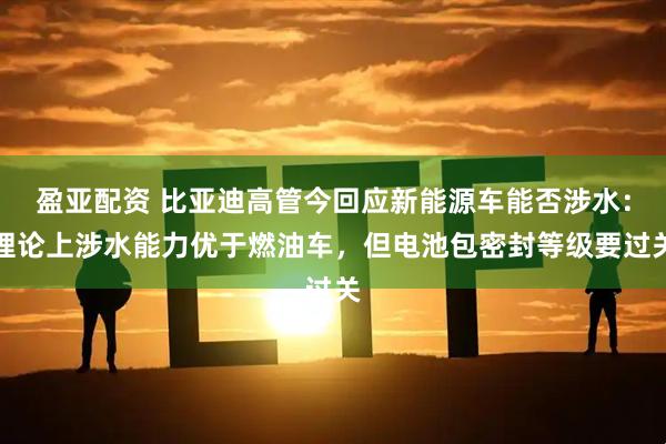 盈亚配资 比亚迪高管今回应新能源车能否涉水：理论上涉水能力优于燃油车，但电池包密封等级要过关