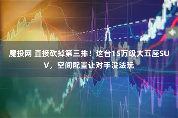 魔投网 直接砍掉第三排!这台15万级大五座SUV,空间配置让对手没法玩