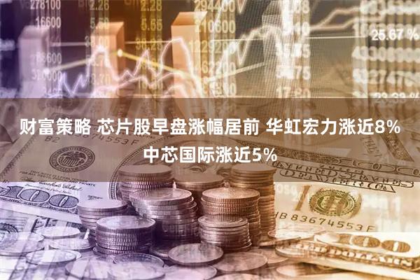 财富策略 芯片股早盘涨幅居前 华虹宏力涨近8%中芯国际涨近5%