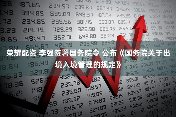 荣耀配资 李强签署国务院令 公布《国务院关于出境入境管理的规定》