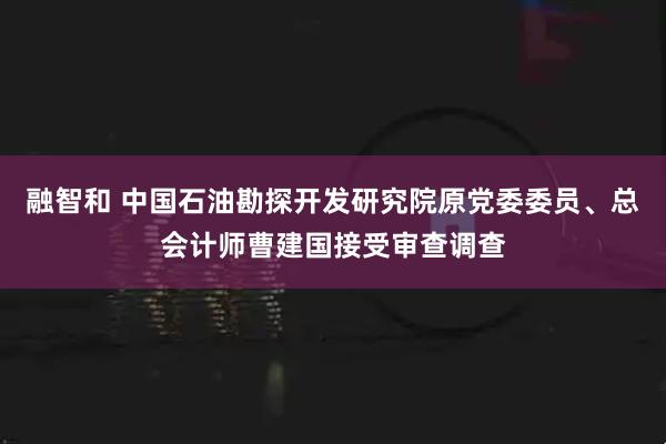 融智和 中国石油勘探开发研究院原党委委员、总会计师曹建国接受审查调查