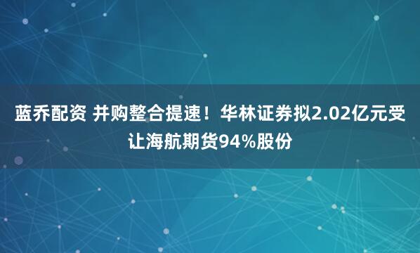 蓝乔配资 并购整合提速！华林证券拟2.02亿元受让海航期货94%股份