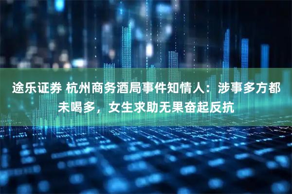 途乐证券 杭州商务酒局事件知情人：涉事多方都未喝多，女生求助无果奋起反抗