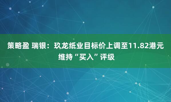 策略盈 瑞银：玖龙纸业目标价上调至11.82港元 维持“买入”评级