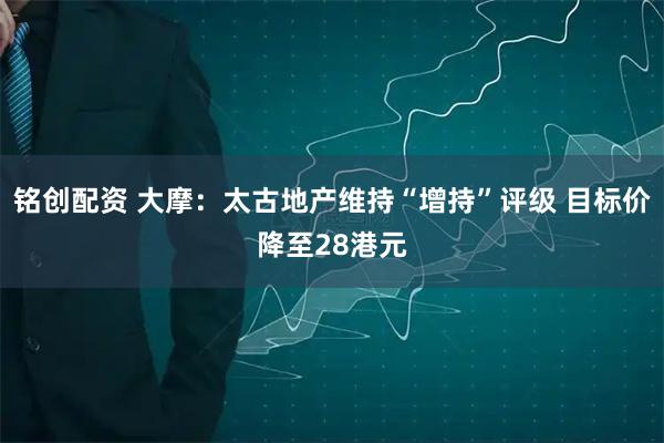 铭创配资 大摩：太古地产维持“增持”评级 目标价降至28港元
