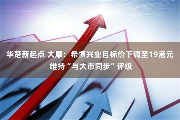 华楚新起点 大摩：希慎兴业目标价下调至19港元 维持“与大市同步”评级