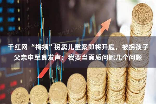 千红网 “梅姨”拐卖儿童案即将开庭，被拐孩子父亲申军良发声：我要当面质问她几个问题